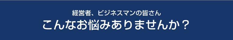 経営者、ビジネスマンの皆さん　こんなお悩みありませんか？