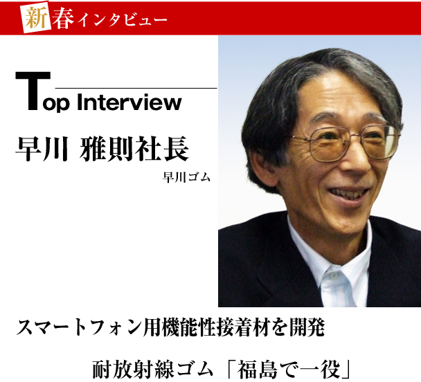 早川ゴム　新春トップインタビュー　スマート フォン用　機能性接着材を開発　耐放射線ゴム「福島で一役」